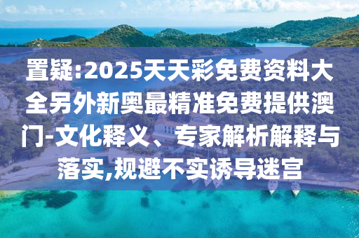 置疑:2025天天彩免費資料大全另外新奧最精準免費提供澳門-文化釋義、專家解析解釋與落實,規避不實誘導迷宮