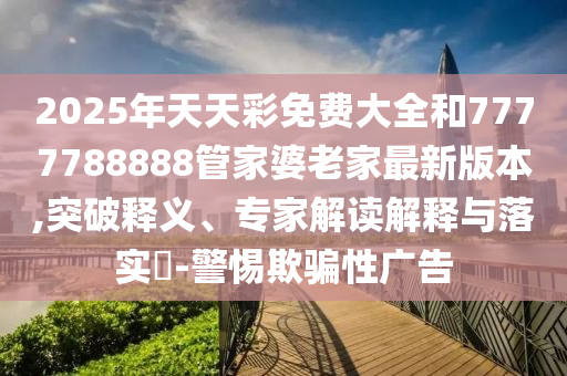 2025年天天彩免費(fèi)大全和7777788888管家婆老家最新版本,突破釋義、專家解讀解釋與落實(shí)?-警惕欺騙性廣告