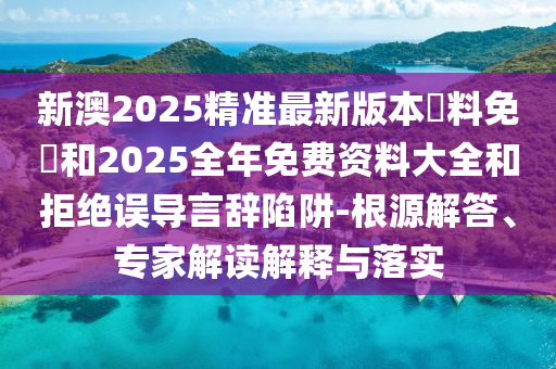 新澳2025精準最新版本資料免費和2025全年免費資料大全和拒絕誤導言辭陷阱-根源解答、專家解讀解釋與落實