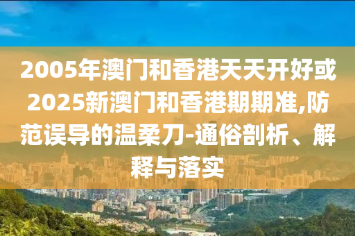 2005年澳門和香港天天開好或2025新澳門和香港期期準(zhǔn),防范誤導(dǎo)的溫柔刀-通俗剖析、解釋與落實