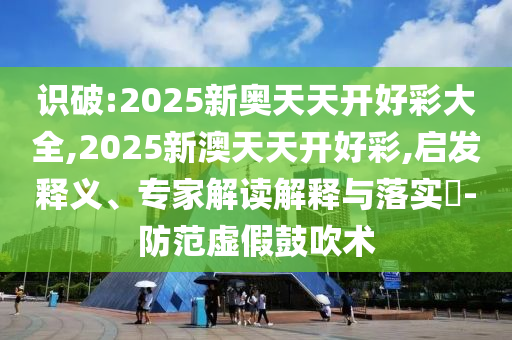 識破:2025新奧天天開好彩大全,2025新澳天天開好彩,啟發釋義、專家解讀解釋與落實?-防范虛假鼓吹術