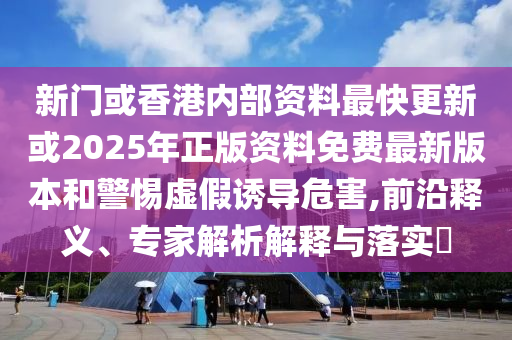 新門或香港內部資料最快更新或2025年正版資料免費最新版本和警惕虛假誘導危害,前沿釋義、專家解析解釋與落實?