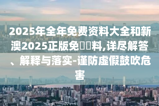 2025年全年免費資料大全和新澳2025正版免費資料,詳盡解答、解釋與落實-謹防虛假鼓吹危害