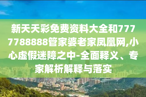 新天天彩免費(fèi)資料大全和7777788888管家婆老家鳳凰網(wǎng),小心虛假迷障之中-全面釋義、專家解析解釋與落實(shí)