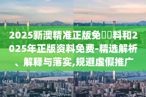 2025新澳精準正版免費資料和2025年正版資料免費-精選解析、解釋與落實,規避虛假推廣