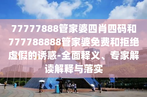 77777888管家婆四肖四碼和777788888管家婆免費和拒絕虛假的誘惑-全面釋義、專家解讀解釋與落實