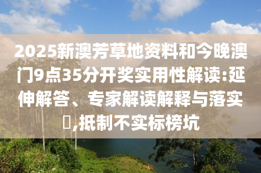 2025新澳芳草地資料和今晚澳門9點35分開獎實用性解讀:延伸解答、專家解讀解釋與落實?,抵制不實標榜坑