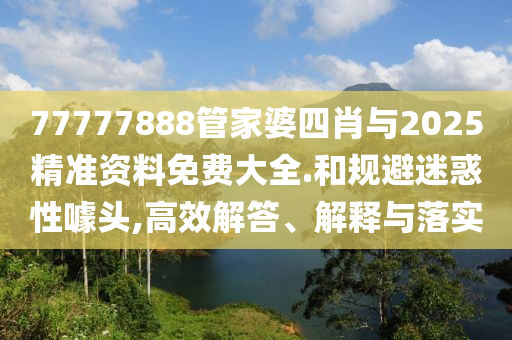77777888管家婆四肖與2025精準(zhǔn)資料免費(fèi)大全.和規(guī)避迷惑性噱頭,高效解答、解釋與落實(shí)