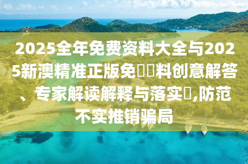 2025全年免費(fèi)資料大全與2025新澳精準(zhǔn)正版免費(fèi)資料創(chuàng)意解答、專(zhuān)家解讀解釋與落實(shí)?,防范不實(shí)推銷(xiāo)騙局