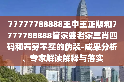 77777788888王中王正版和7777788888管家婆老家三肖四碼和看穿不實的偽裝-成果分析、專家解讀解釋與落實