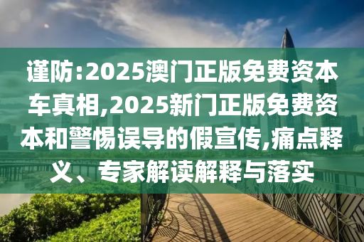 謹防:2025澳門正版免費資本車真相,2025新門正版免費資本和警惕誤導的假宣傳,痛點釋義、專家解讀解釋與落實