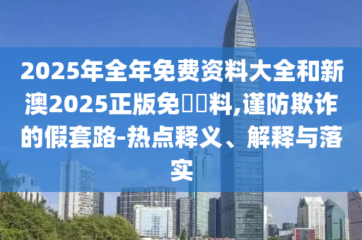 2025年全年免費(fèi)資料大全和新澳2025正版免費(fèi)資料,謹(jǐn)防欺詐的假套路-熱點(diǎn)釋義、解釋與落實(shí)