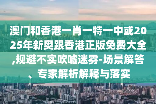 澳門和香港一肖一特一中或2025年新奧跟香港正版免費大全,規避不實吹噓迷霧-場景解答、專家解析解釋與落實