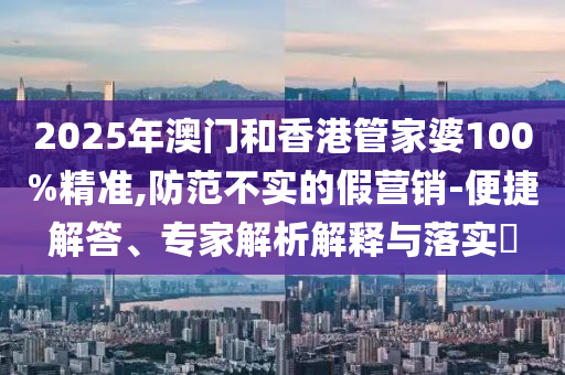 2025年澳門和香港管家婆100%精準,防范不實的假營銷-便捷解答、專家解析解釋與落實?