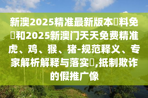 新澳2025精準最新版本資料免費和2025新澳門天天免費精準虎、雞、猴、豬-規范釋義、專家解析解釋與落實?,抵制欺詐的假推廣像