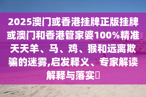 2025澳門或香港掛牌正版掛牌或澳門和香港管家婆100%精準天天羊、馬、雞、猴和遠離欺騙的迷霧,啟發釋義、專家解讀解釋與落實?