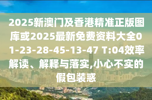 2025新澳門及香港精準正版圖庫或2025最新免費資料大全01-23-28-45-13-47 T:04效率解讀、解釋與落實,小心不實的假包裝惑